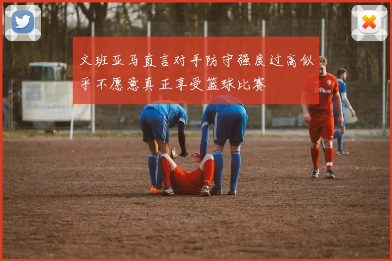 文班亚马直言对手防守强度过高似乎不愿意真正享受篮球比赛