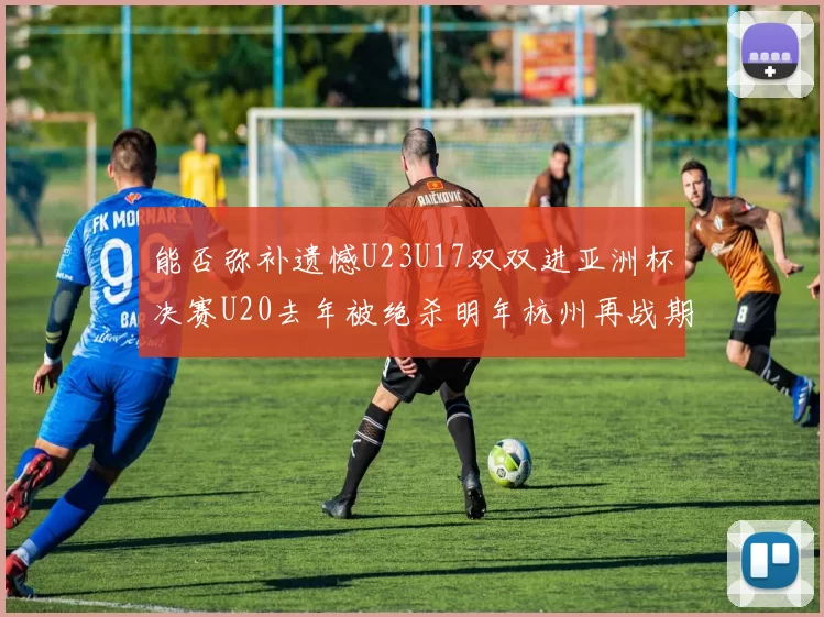 能否弥补遗憾U23U17双双进亚洲杯决赛U20去年被绝杀明年杭州再战期待辉煌