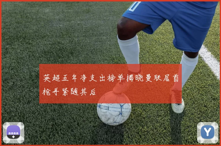 英超五年净支出榜单揭晓曼联居首枪手紧随其后