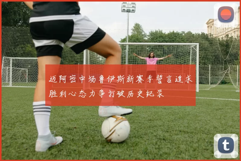 迈阿密中场鲁伊斯新赛季誓言追求胜利心态力争打破历史纪录