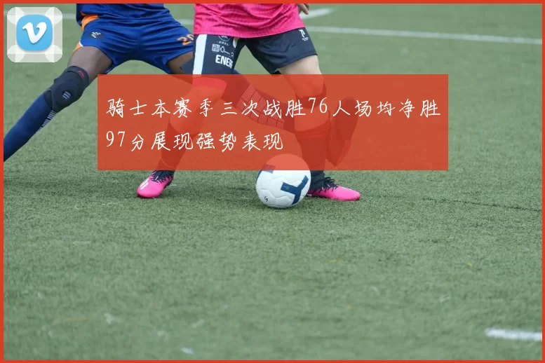骑士本赛季三次战胜76人场均净胜97分展现强势表现