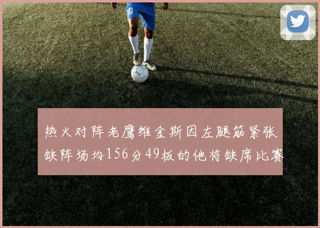 热火对阵老鹰维金斯因左腿筋紧张缺阵场均156分49板的他将缺席比赛