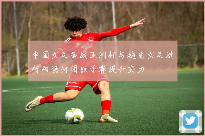 中国女足备战亚洲杯与越南女足进行两场封闭教学赛提升实力