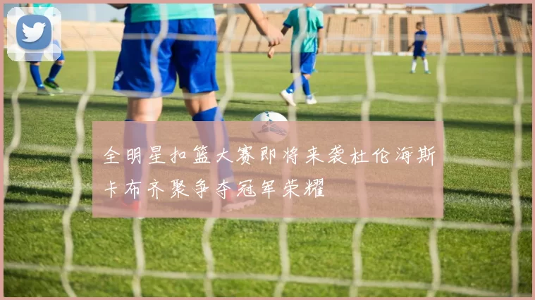 全明星扣篮大赛即将来袭杜伦海斯卡布齐聚争夺冠军荣耀