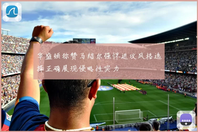 华盛顿称赞马绍尔强悍进攻风格选择正确展现侵略性实力