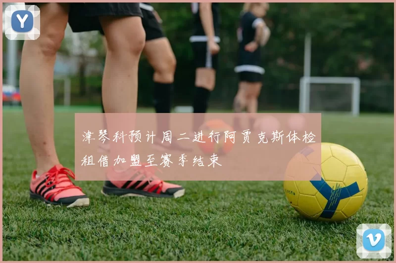 津琴科预计周二进行阿贾克斯体检租借加盟至赛季结束