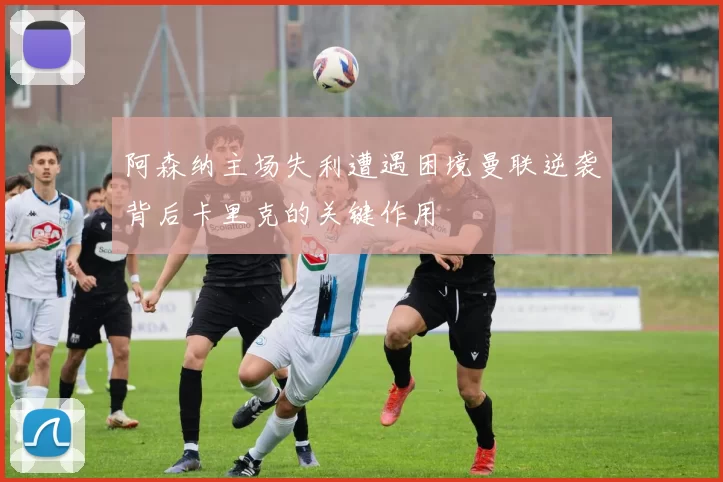 阿森纳主场失利遭遇困境曼联逆袭背后卡里克的关键作用