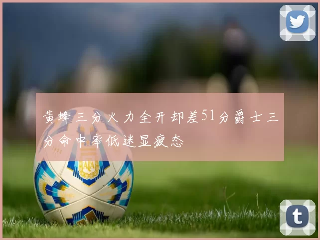黄蜂三分火力全开却差51分爵士三分命中率低迷显疲态
