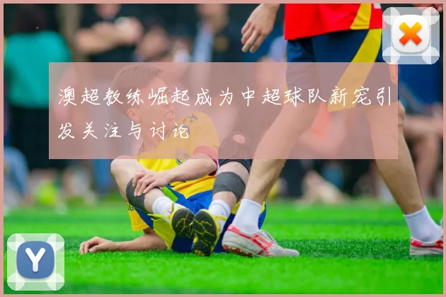 澳超教练崛起成为中超球队新宠引发关注与讨论