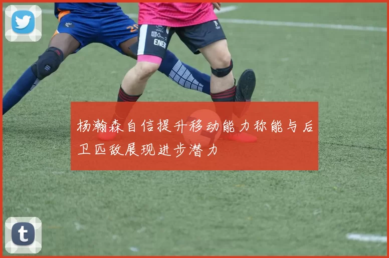杨瀚森自信提升移动能力称能与后卫匹敌展现进步潜力